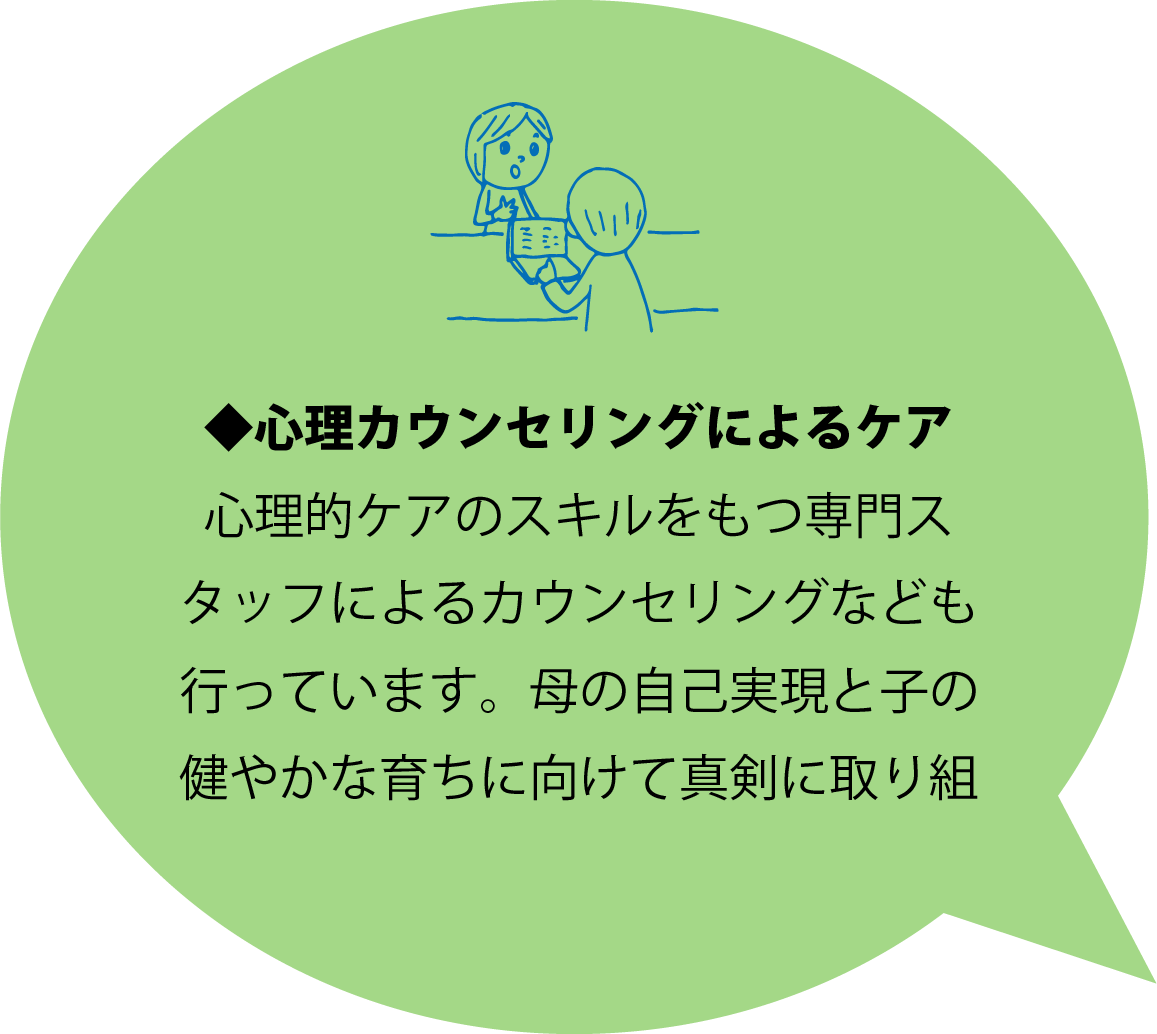 ◆心理カウンセリングによるケア 心理的ケアのスキルをもつ専門スタッフによるカウンセリングなども行っています。母の自己実現と子の健やかな育ちに向けて真剣に取り組んでいます。