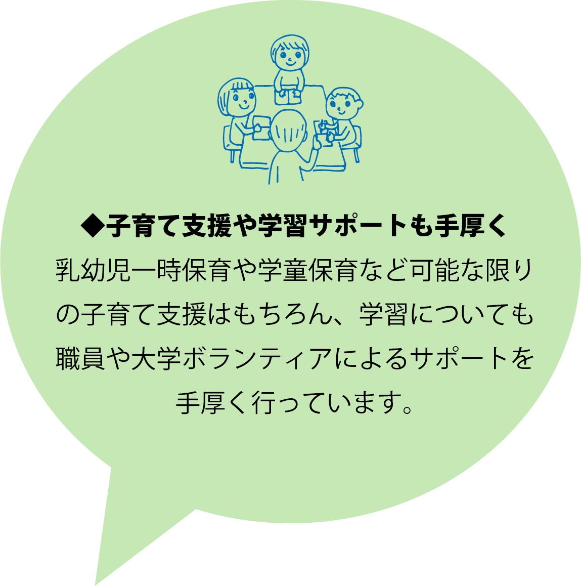 ◆子育て支援や学習サポートも手厚く 乳幼児一時保育や学童保育など可能な限りの子育て支援はもちろん、学習についても職員や大学ボランティアによるサポートを手厚く行っています。